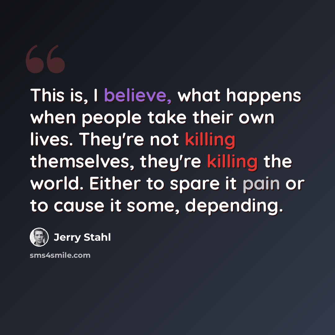 “This is, I believe, what happens when people take their own lives. They're not killing themselves, they're killing the world. Either to spare it pain or to cause it some, depending.” quote by Jerry Stahl