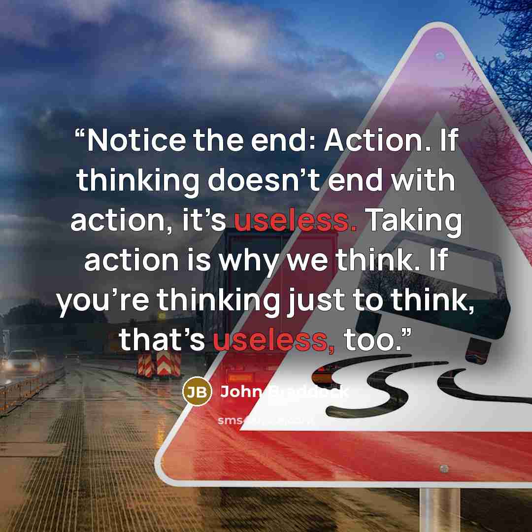 “Notice the end: Action. If thinking doesn’t end with action, it’s useless. Taking action is why we think. If you’re thinking just to think, that’s useless, too.” quote by John Braddock