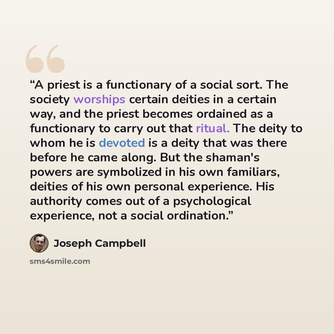 “A priest is a functionary of a social sort. The society worships certain deities in a certain way, and the priest becomes ordained as a functionary to carry out that ritual. The deity to whom he is devoted is a deity that was there before he came along. But the shaman's powers are symbolized in…” quote by Joseph Campbell