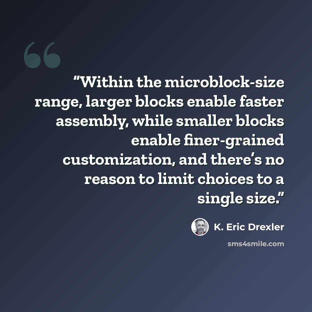 “Within the microblock-size range, larger blocks enable faster assembly, while smaller blocks enable finer-grained customization, and there’s no reason to limit choices to a single size.” quote by K. Eric Drexler