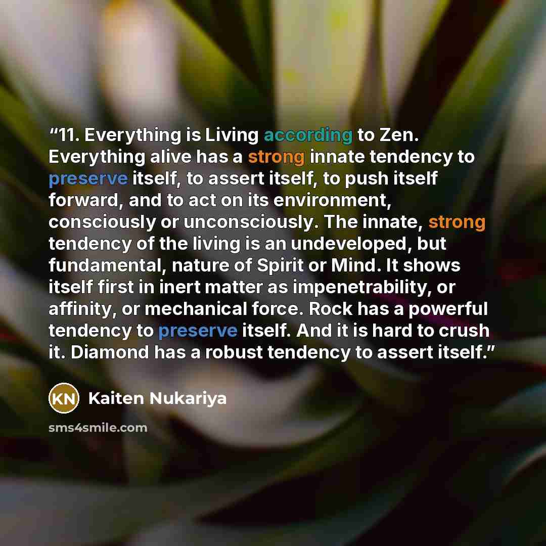 “11. Everything is Living according to Zen. Everything alive has a strong innate tendency to preserve itself, to assert itself, to push itself forward, and to act on its environment, consciously or unconsciously. The innate, strong tendency of the living is an undeveloped, but fundamental, nature…” quote by Kaiten Nukariya