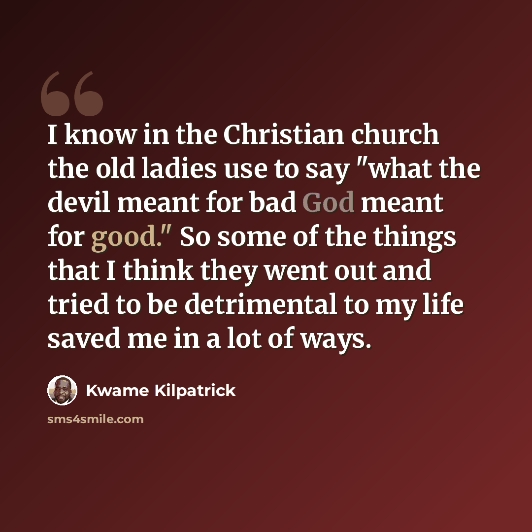 “I know in the Christian church the old ladies use to say "what the devil meant for bad God meant for good." So some of the things that I think they went out and tried to be detrimental to my life saved me in a lot of ways.” quote by Kwame Kilpatrick