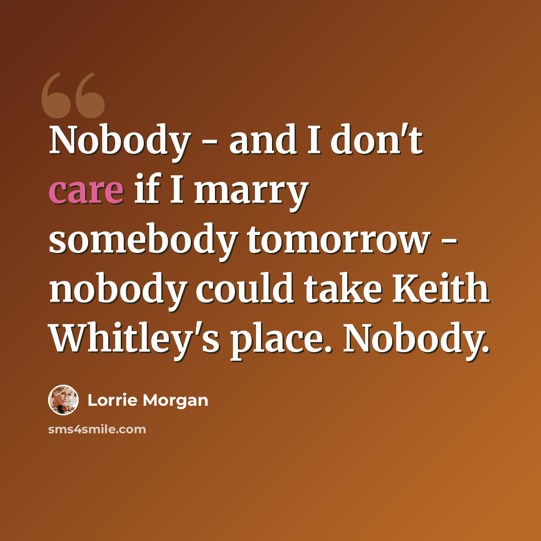 “Nobody - and I don't care if I marry somebody tomorrow - nobody could take Keith Whitley's place. Nobody.” quote by Lorrie Morgan