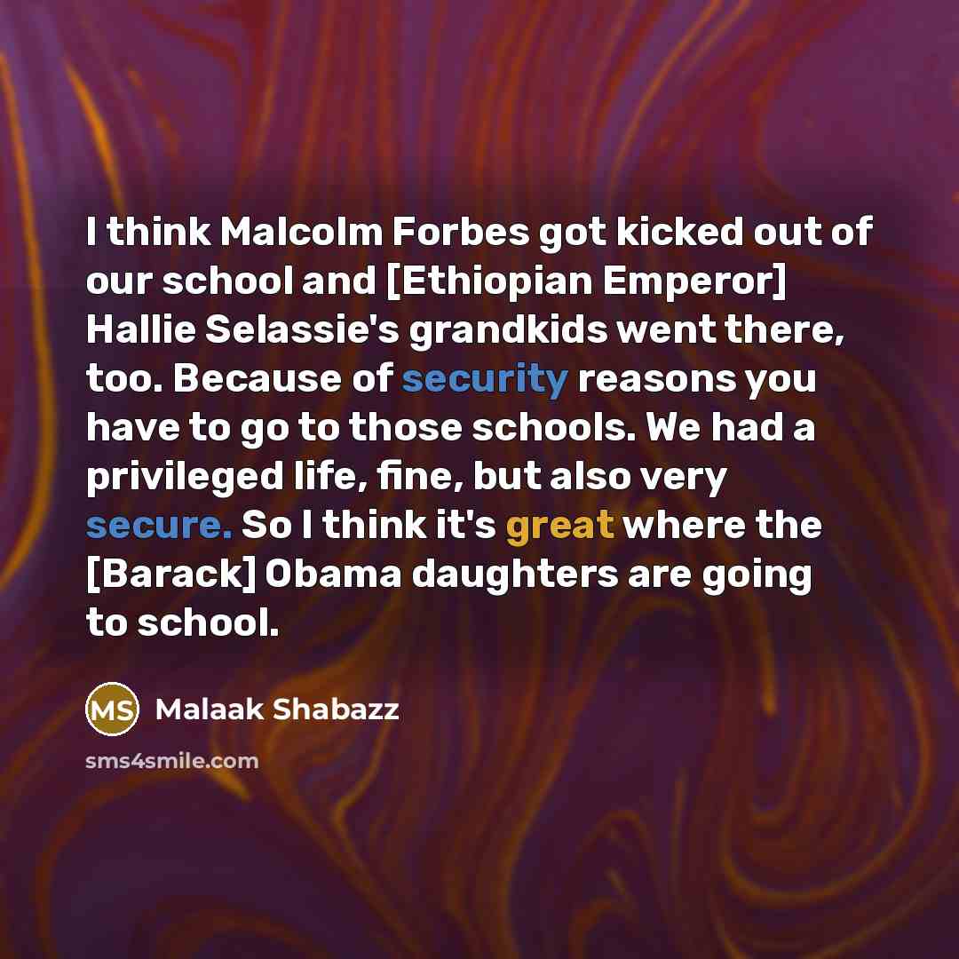 “I think Malcolm Forbes got kicked out of our school and [Ethiopian Emperor] Hallie Selassie's grandkids went there, too. Because of security reasons you have to go to those schools. We had a privileged life, fine, but also very secure. So I think it's great where the [Barack] Obama daughters are…” quote by Malaak Shabazz