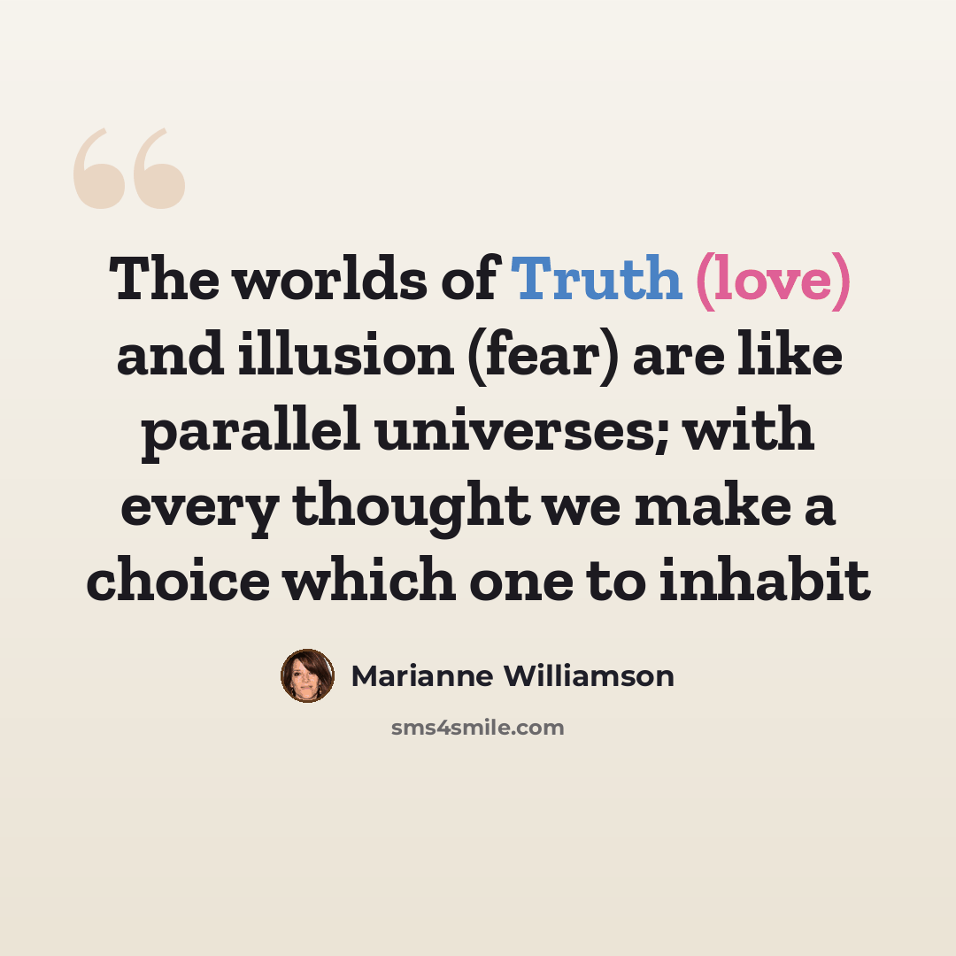 “The worlds of Truth (love) and illusion (fear) are like parallel universes; with every thought we make a choice which one to inhabit” quote by Marianne Williamson