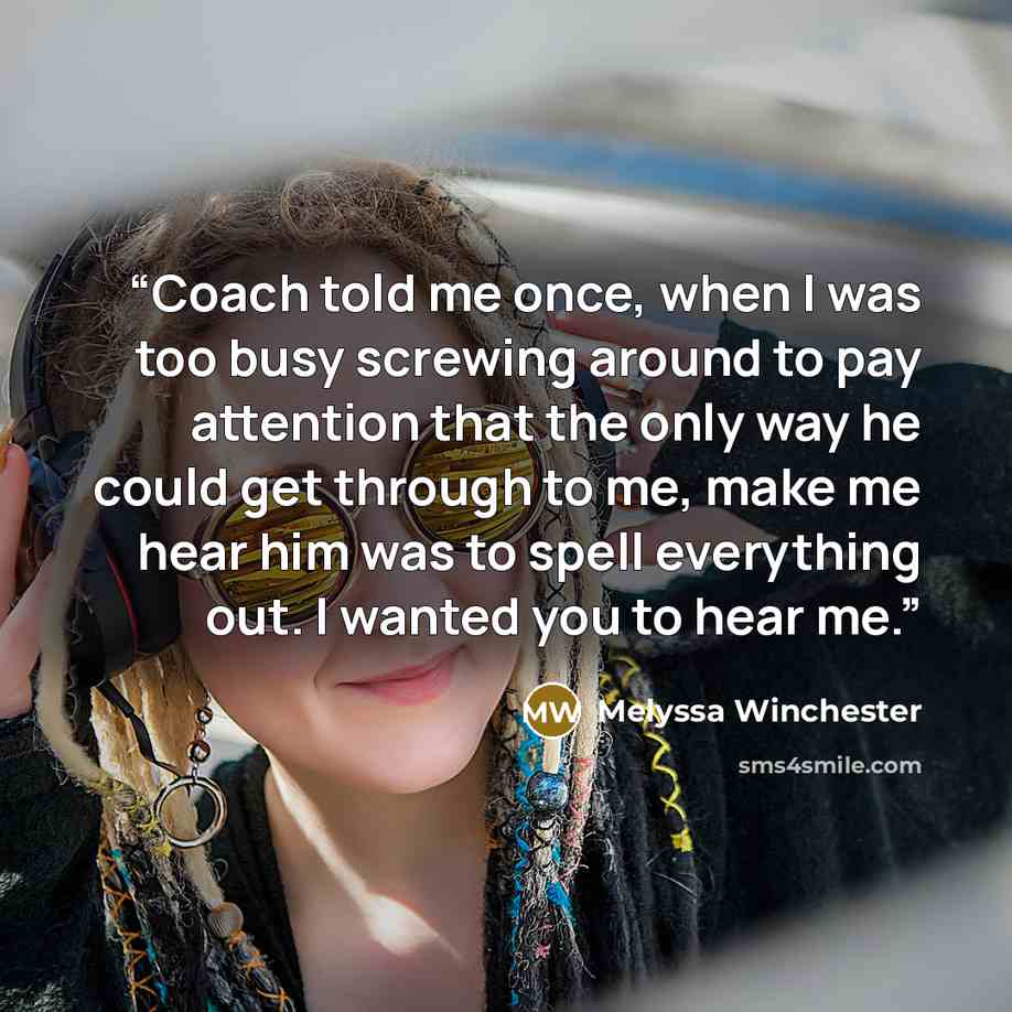 “Coach told me once, when I was too busy screwing around to pay attention that the only way he could get through to me, make me hear him was to spell everything out. I wanted you to hear me.” quote by Melyssa Winchester