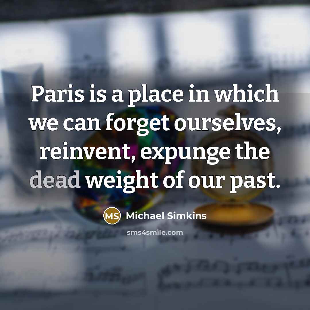“Paris is a place in which we can forget ourselves, reinvent, expunge the dead weight of our past.” quote by Michael Simkins