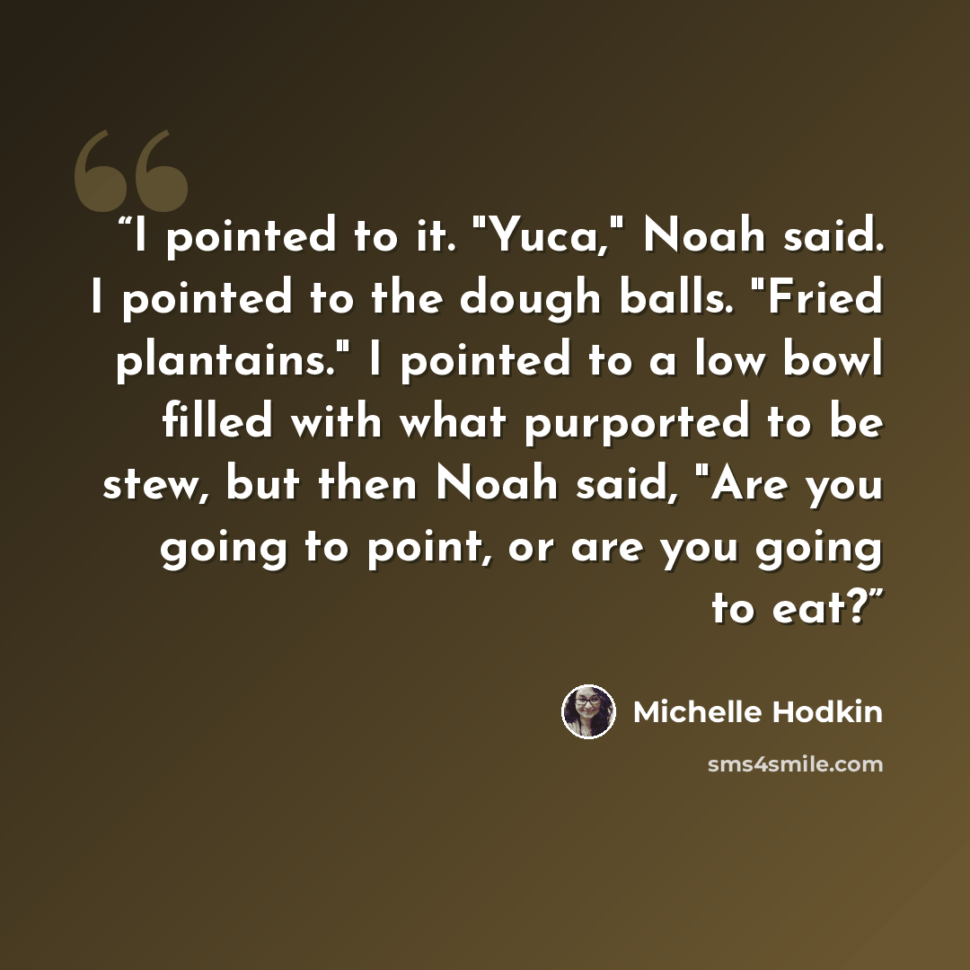“I pointed to it. "Yuca," Noah said. I pointed to the dough balls. "Fried plantains." I pointed to a low bowl filled with what purported to be stew, but then Noah said, "Are you going to point, or are you going to eat?” quote by Michelle Hodkin
