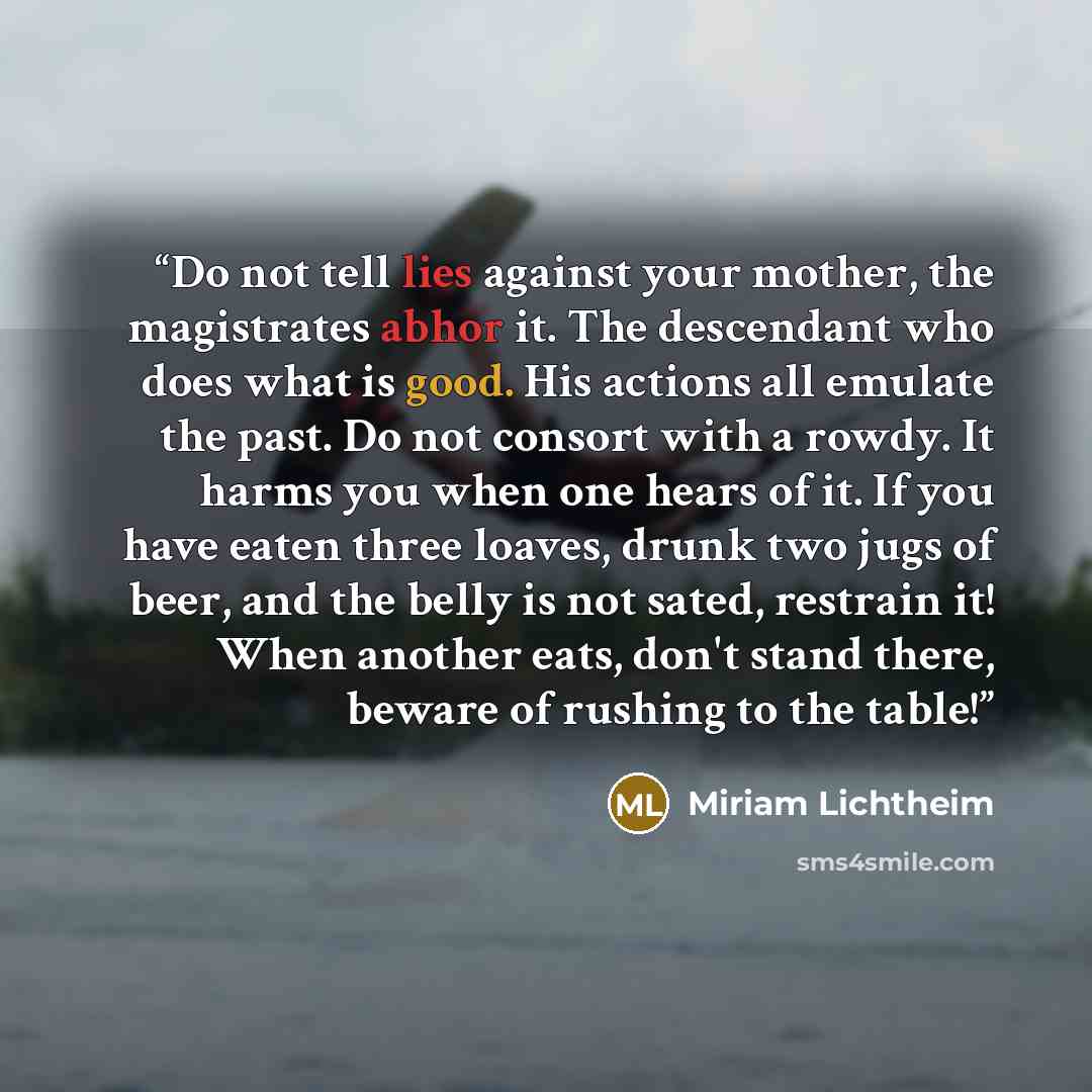 “Do not tell lies against your mother, the magistrates abhor it. The descendant who does what is good. His actions all emulate the past. Do not consort with a rowdy. It harms you when one hears of it. If you have eaten three loaves, drunk two jugs of beer, and the belly is not sated, restrain it!…” quote by Miriam Lichtheim