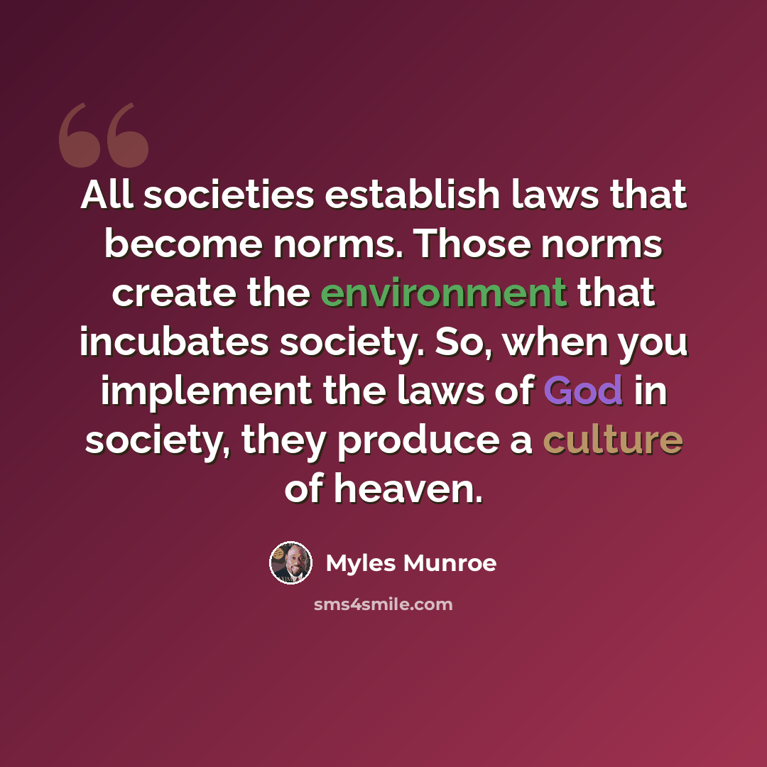 “All societies establish laws that become norms. Those norms create the environment that incubates society. So, when you implement the laws of God in society, they produce a culture of heaven.” quote by Myles Munroe