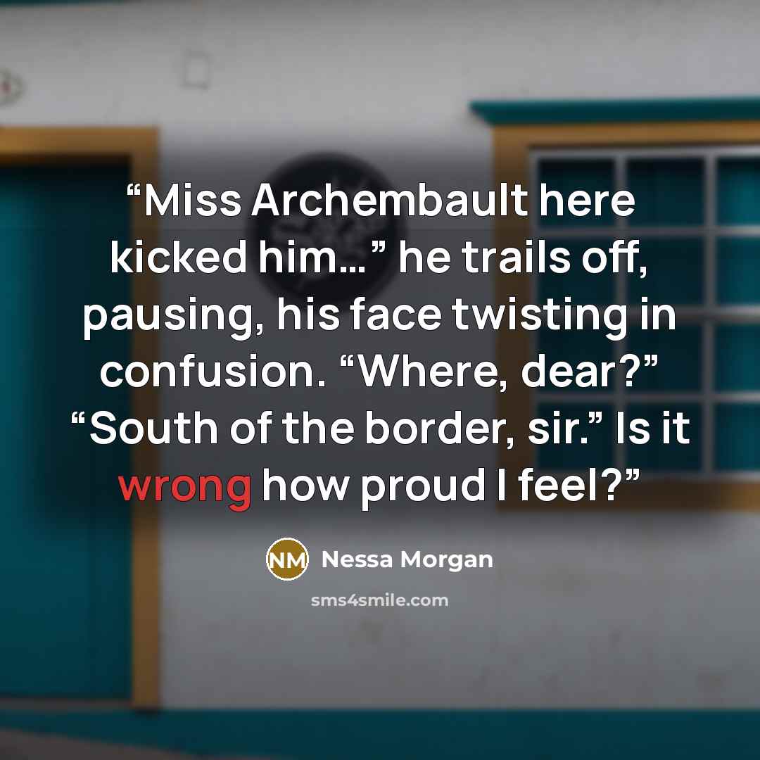 “Miss Archembault here kicked him…” he trails off, pausing, his face twisting in confusion. “Where, dear?” “South of the border, sir.” Is it wrong how proud I feel?” quote by Nessa Morgan