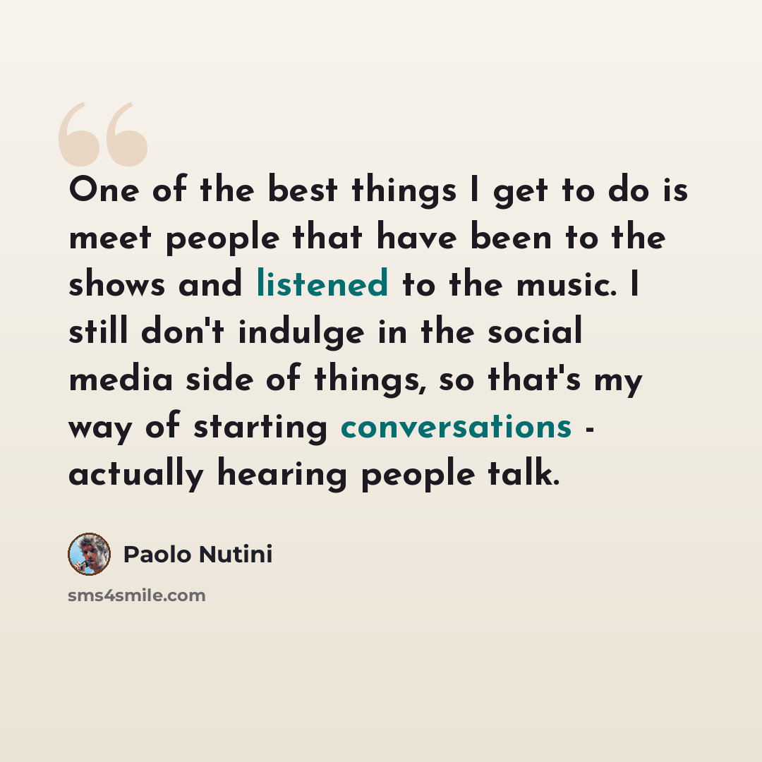 “One of the best things I get to do is meet people that have been to the shows and listened to the music. I still don't indulge in the social media side of things, so that's my way of starting conversations - actually hearing people talk.” quote by Paolo Nutini