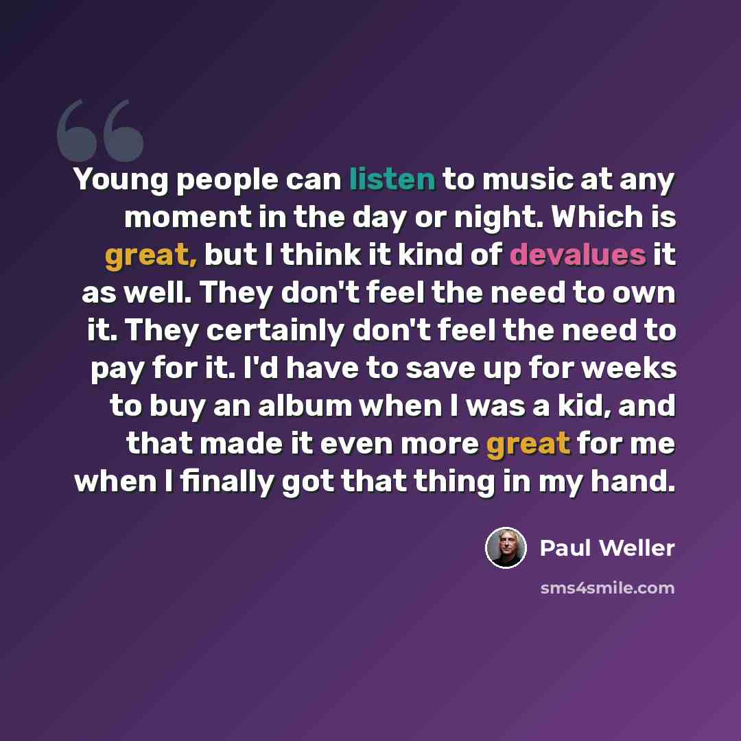 “Young people can listen to music at any moment in the day or night. Which is great, but I think it kind of devalues it as well. They don't feel the need to own it. They certainly don't feel the need to pay for it. I'd have to save up for weeks to buy an album when I was a kid, and that made it…” quote by Paul Weller