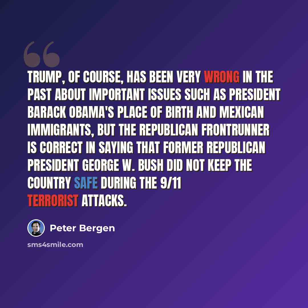 “Trump, of course, has been very wrong in the past about important issues such as President Barack Obama's place of birth and Mexican immigrants, but the Republican frontrunner is correct in saying that former Republican President George W. Bush did not keep the country safe during the 9/11…” quote by Peter Bergen