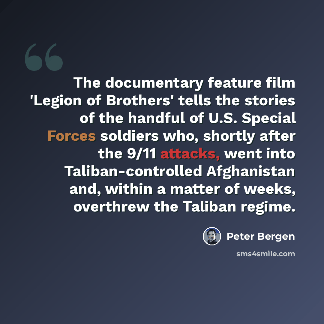 “The documentary feature film 'Legion of Brothers' tells the stories of the handful of U.S. Special Forces soldiers who, shortly after the 9/11 attacks, went into Taliban-controlled Afghanistan and, within a matter of weeks, overthrew the Taliban regime.” quote by Peter Bergen