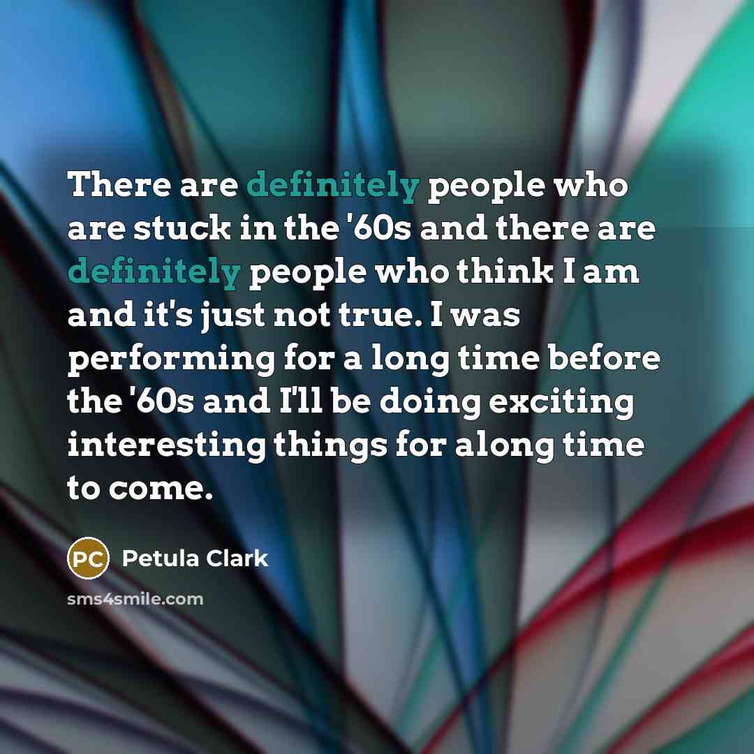 “There are definitely people who are stuck in the '60s and there are definitely people who think I am and it's just not true. I was performing for a long time before the '60s and I'll be doing exciting interesting things for along time to come.” quote by Petula Clark