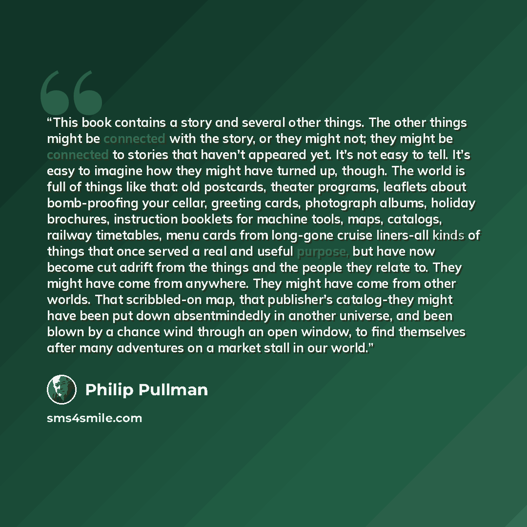 “This book contains a story and several other things. The other things might be connected with the story, or they might not; they might be connected to stories that haven't appeared yet. It's not easy to tell. It's easy to imagine how they might have turned up, though. The world is full of things…” quote by Philip Pullman