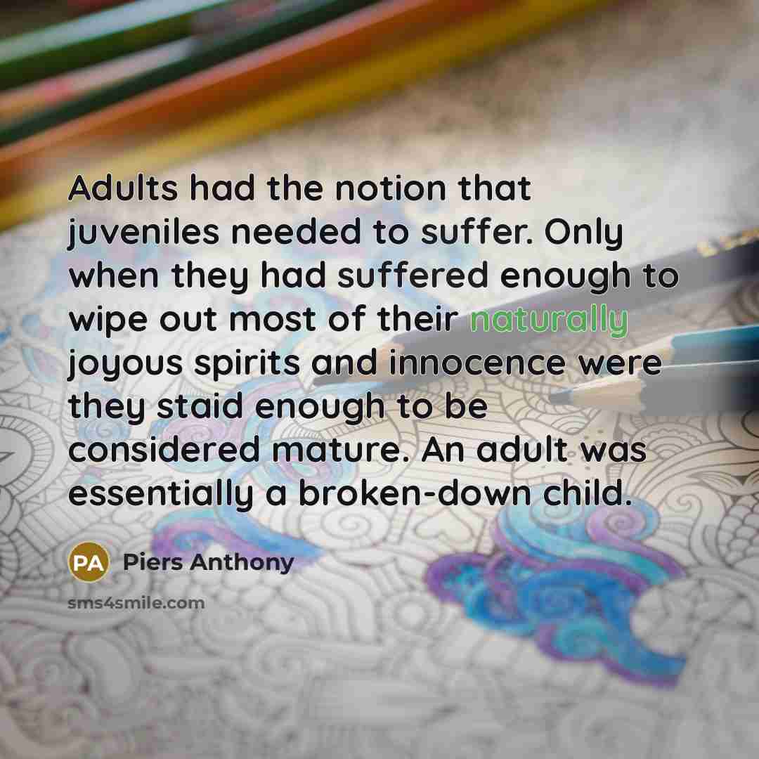 “Adults had the notion that juveniles needed to suffer. Only when they had suffered enough to wipe out most of their naturally joyous spirits and innocence were they staid enough to be considered mature. An adult was essentially a broken-down child.” quote by Piers Anthony