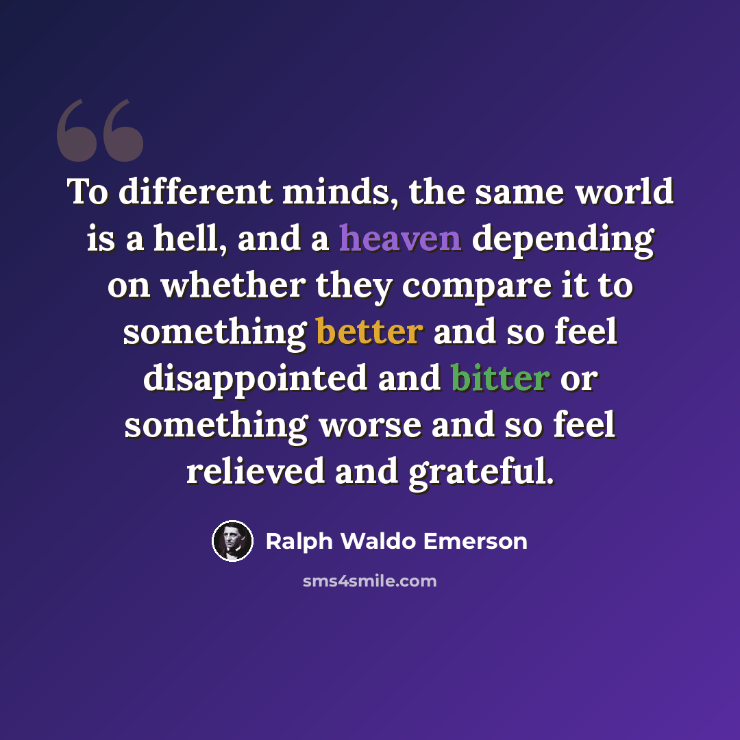 “To different minds, the same world is a hell, and a heaven depending on whether they compare it to something better and so feel disappointed and bitter or something worse and so feel relieved and grateful.” quote by Ralph Waldo Emerson