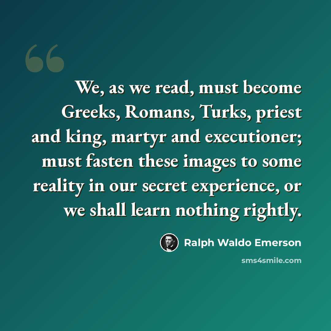 “We, as we read, must become Greeks, Romans, Turks, priest and king, martyr and executioner; must fasten these images to some reality in our secret experience, or we shall learn nothing rightly.” quote by Ralph Waldo Emerson