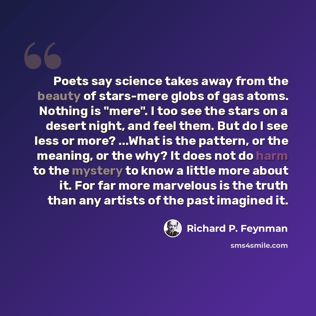 “Poets say science takes away from the beauty of stars-mere globs of gas atoms. Nothing is "mere". I too see the stars on a desert night, and feel them. But do I see less or more? ...What is the pattern, or the meaning, or the why? It does not do harm to the mystery to know a little more about it…” quote by Richard P. Feynman