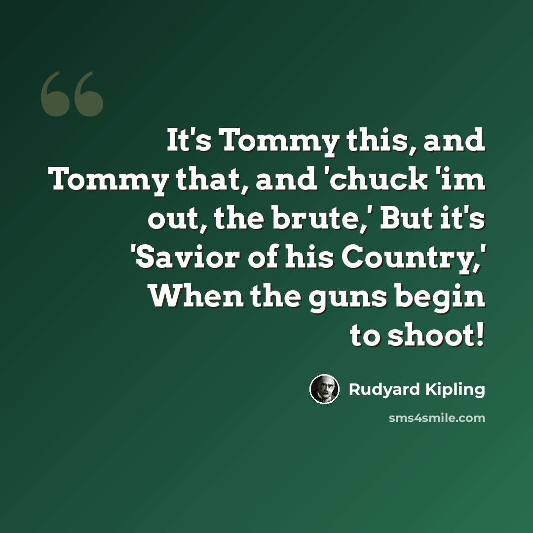 “It's Tommy this, and Tommy that, and 'chuck 'im out, the brute,' But it's 'Savior of his Country,' When the guns begin to shoot!” quote by Rudyard Kipling