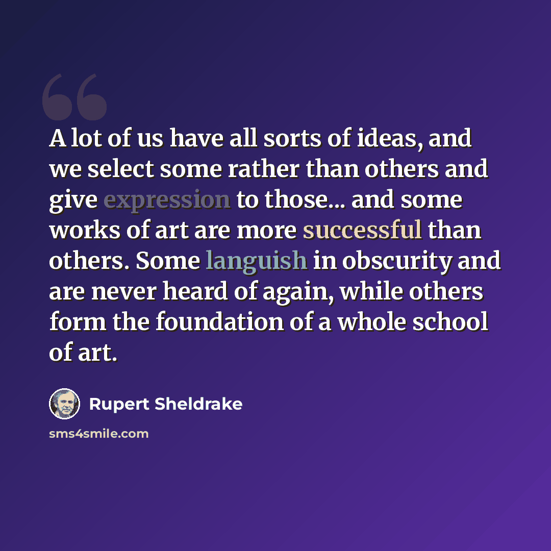 “A lot of us have all sorts of ideas, and we select some rather than others and give expression to those... and some works of art are more successful than others. Some languish in obscurity and are never heard of again, while others form the foundation of a whole school of art.” quote by Rupert Sheldrake