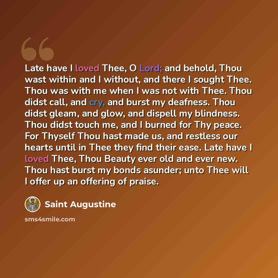 “Late have I loved Thee, O Lord; and behold, Thou wast within and I without, and there I sought Thee. Thou was with me when I was not with Thee. Thou didst call, and cry, and burst my deafness. Thou didst gleam, and glow, and dispell my blindness. Thou didst touch me, and I burned for Thy peace…” quote by Saint Augustine