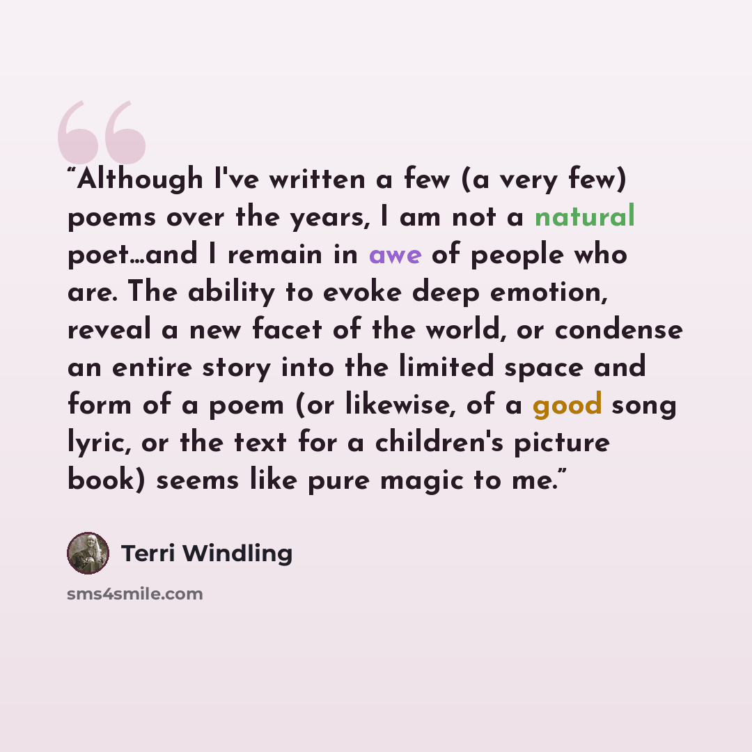 “Although I've written a few (a very few) poems over the years, I am not a natural poet...and I remain in awe of people who are. The ability to evoke deep emotion, reveal a new facet of the world, or condense an entire story into the limited space and form of a poem (or likewise, of a good song…” quote by Terri Windling