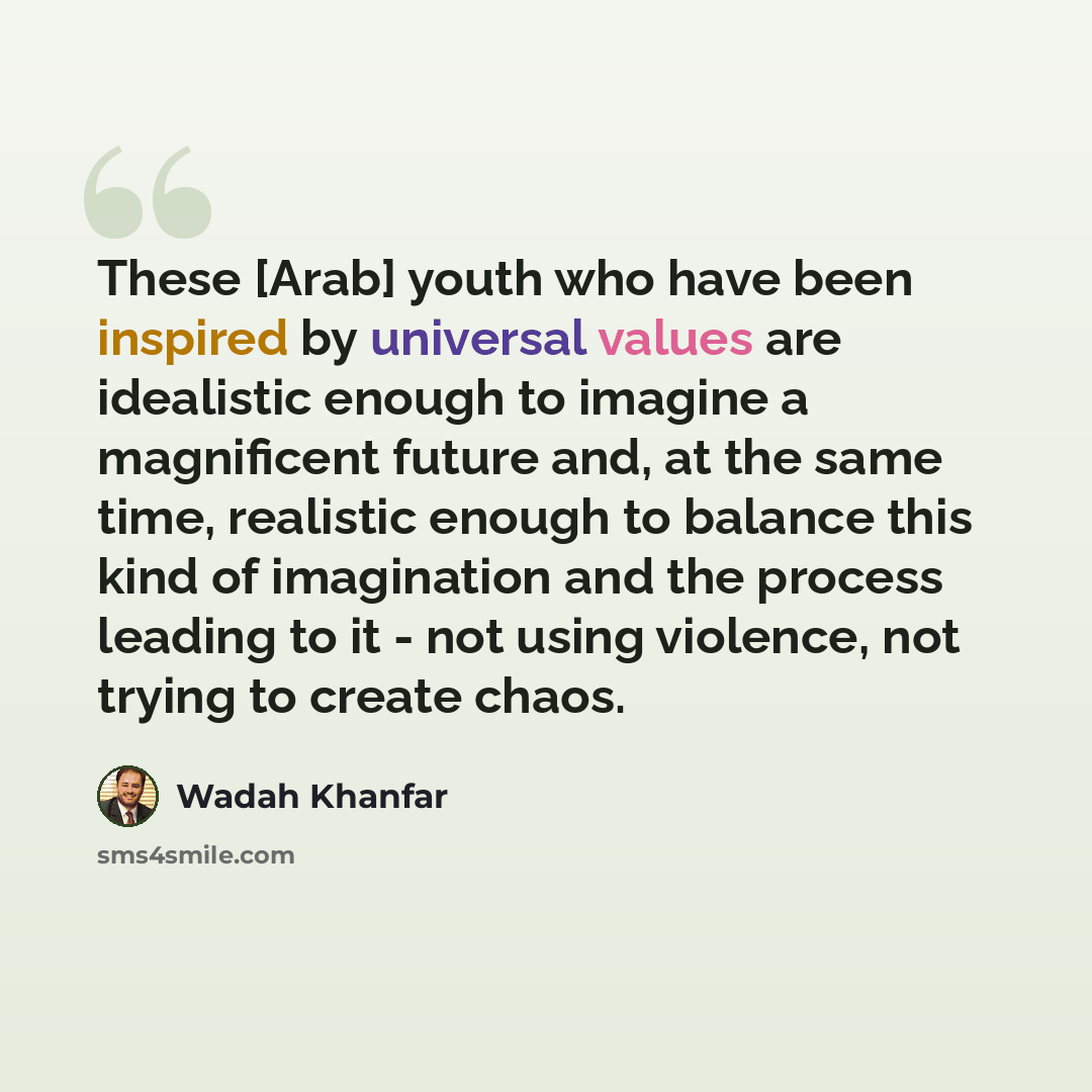 “These [Arab] youth who have been inspired by universal values are idealistic enough to imagine a magnificent future and, at the same time, realistic enough to balance this kind of imagination and the process leading to it - not using violence, not trying to create chaos.” quote by Wadah Khanfar