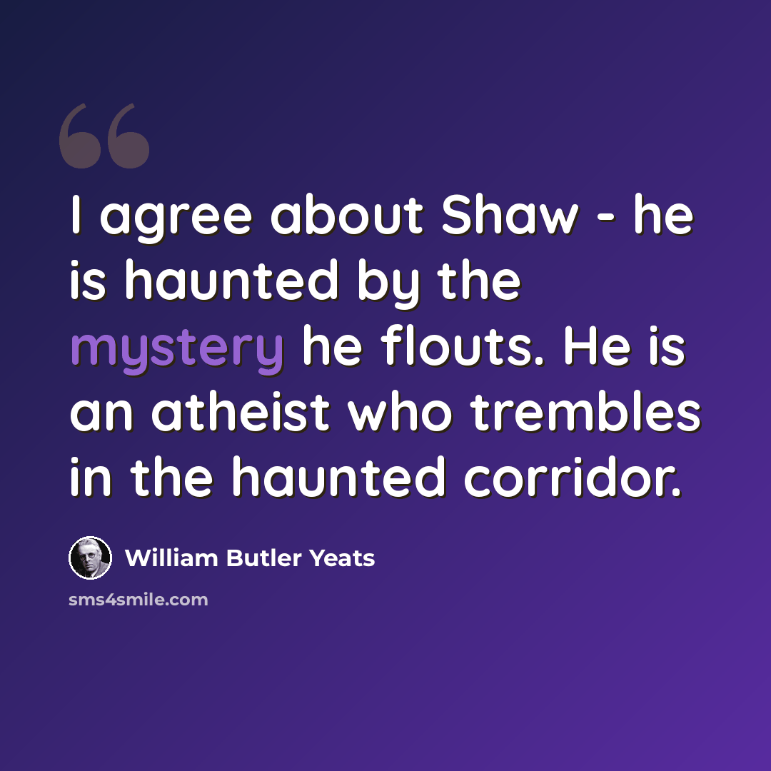 “I agree about Shaw - he is haunted by the mystery he flouts. He is an atheist who trembles in the haunted corridor.” quote by William Butler Yeats