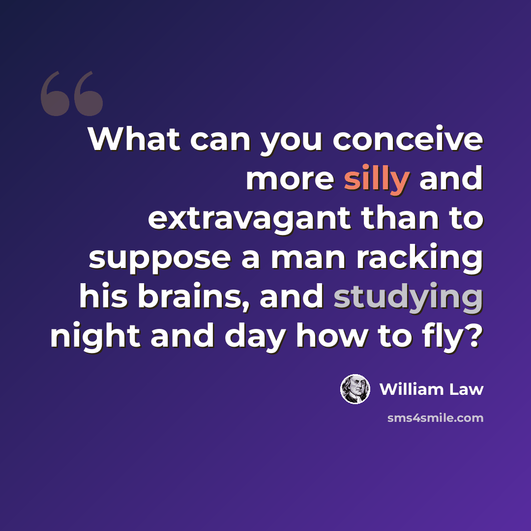 “What can you conceive more silly and extravagant than to suppose a man racking his brains, and studying night and day how to fly?” quote by William Law