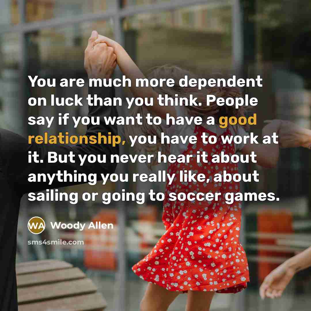 “You are much more dependent on luck than you think. People say if you want to have a good relationship, you have to work at it. But you never hear it about anything you really like, about sailing or going to soccer games.” quote by Woody Allen