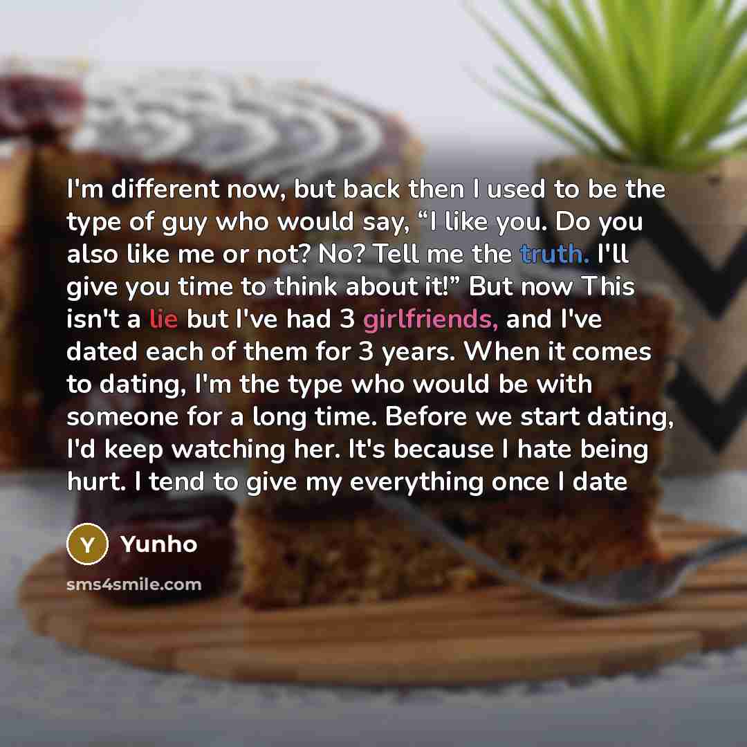 “I'm different now, but back then I used to be the type of guy who would say, “I like you. Do you also like me or not? No? Tell me the truth. I'll give you time to think about it!” But now This isn't a lie but I've had 3 girlfriends, and I've dated each of them for 3 years. When it comes to dating…” quote by Yunho