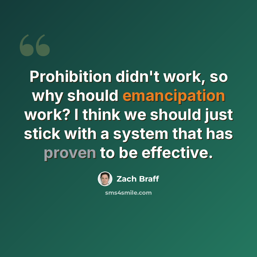 “Prohibition didn't work, so why should emancipation work? I think we should just stick with a system that has proven to be effective.” quote by Zach Braff