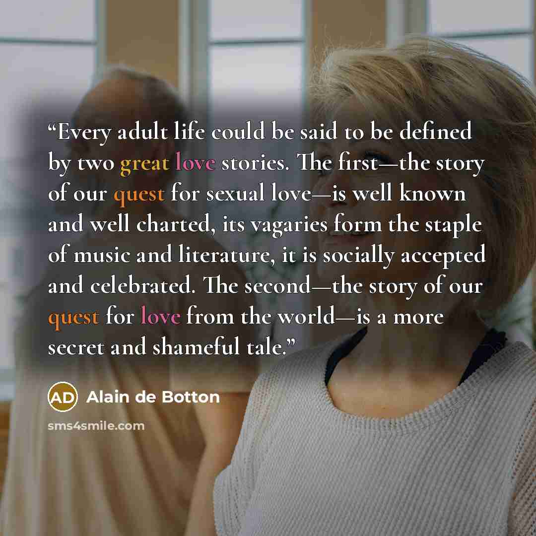 “Every adult life could be said to be defined by two great love stories. The first—the story of our quest for sexual love—is well known and well charted, its vagaries form the staple of music and literature, it is socially accepted and celebrated. The second—the story of our quest for love from the…” quote by Alain de Botton
