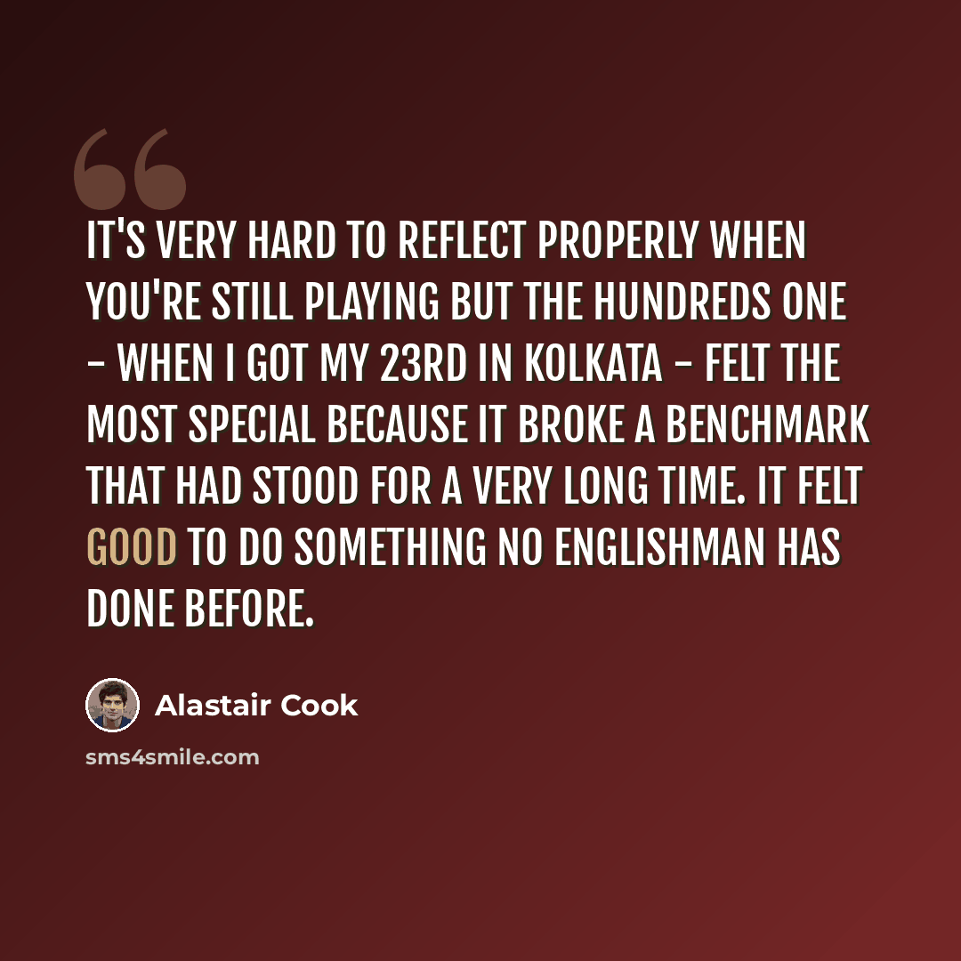 “It's very hard to reflect properly when you're still playing but the hundreds one - when I got my 23rd in Kolkata - felt the most special because it broke a benchmark that had stood for a very long time. It felt good to do something no Englishman has done before.” quote by Alastair Cook