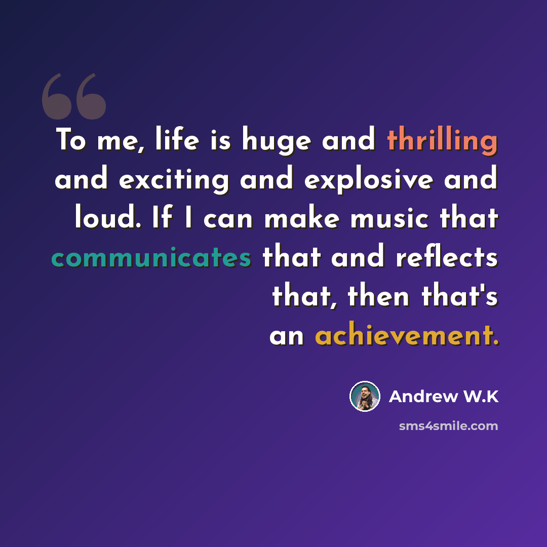 “To me, life is huge and thrilling and exciting and explosive and loud. If I can make music that communicates that and reflects that, then that's an achievement.” quote by Andrew W.K
