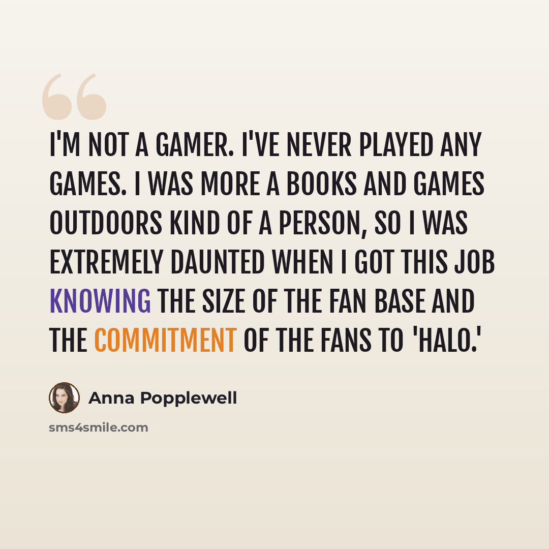 “I'm not a gamer. I've never played any games. I was more a books and games outdoors kind of a person, so I was extremely daunted when I got this job knowing the size of the fan base and the commitment of the fans to 'Halo.'” quote by Anna Popplewell