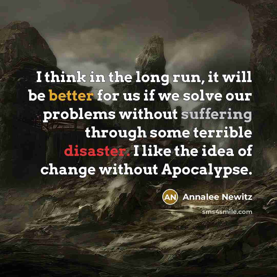 “I think in the long run, it will be better for us if we solve our problems without suffering through some terrible disaster. I like the idea of change without Apocalypse.” quote by Annalee Newitz