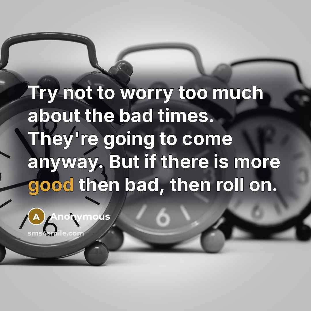 “Try not to worry too much about the bad times. They're going to come anyway. But if there is more good then bad, then roll on.” quote by Anonymous