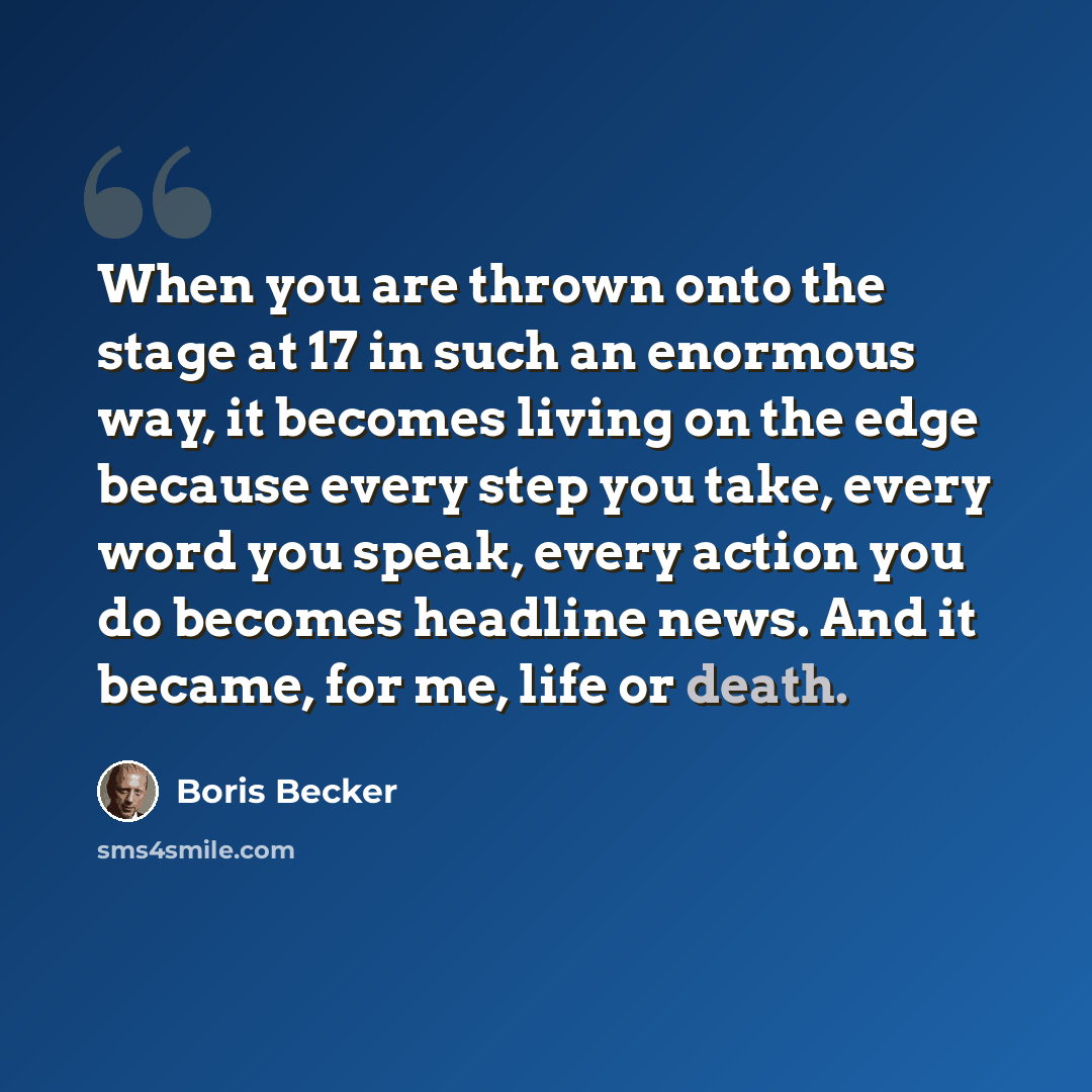 “When you are thrown onto the stage at 17 in such an enormous way, it becomes living on the edge because every step you take, every word you speak, every action you do becomes headline news. And it became, for me, life or death.” quote by Boris Becker