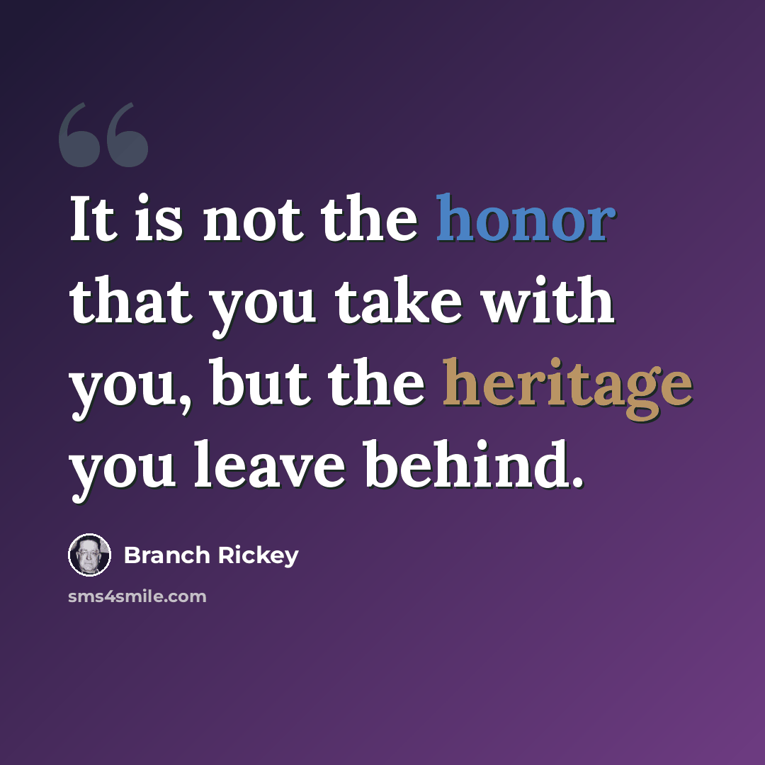 “It is not the honor that you take with you, but the heritage you leave behind.” quote by Branch Rickey