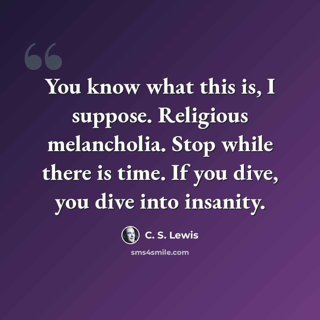 “You know what this is, I suppose. Religious melancholia. Stop while there is time. If you dive, you dive into insanity.” quote by C. S. Lewis