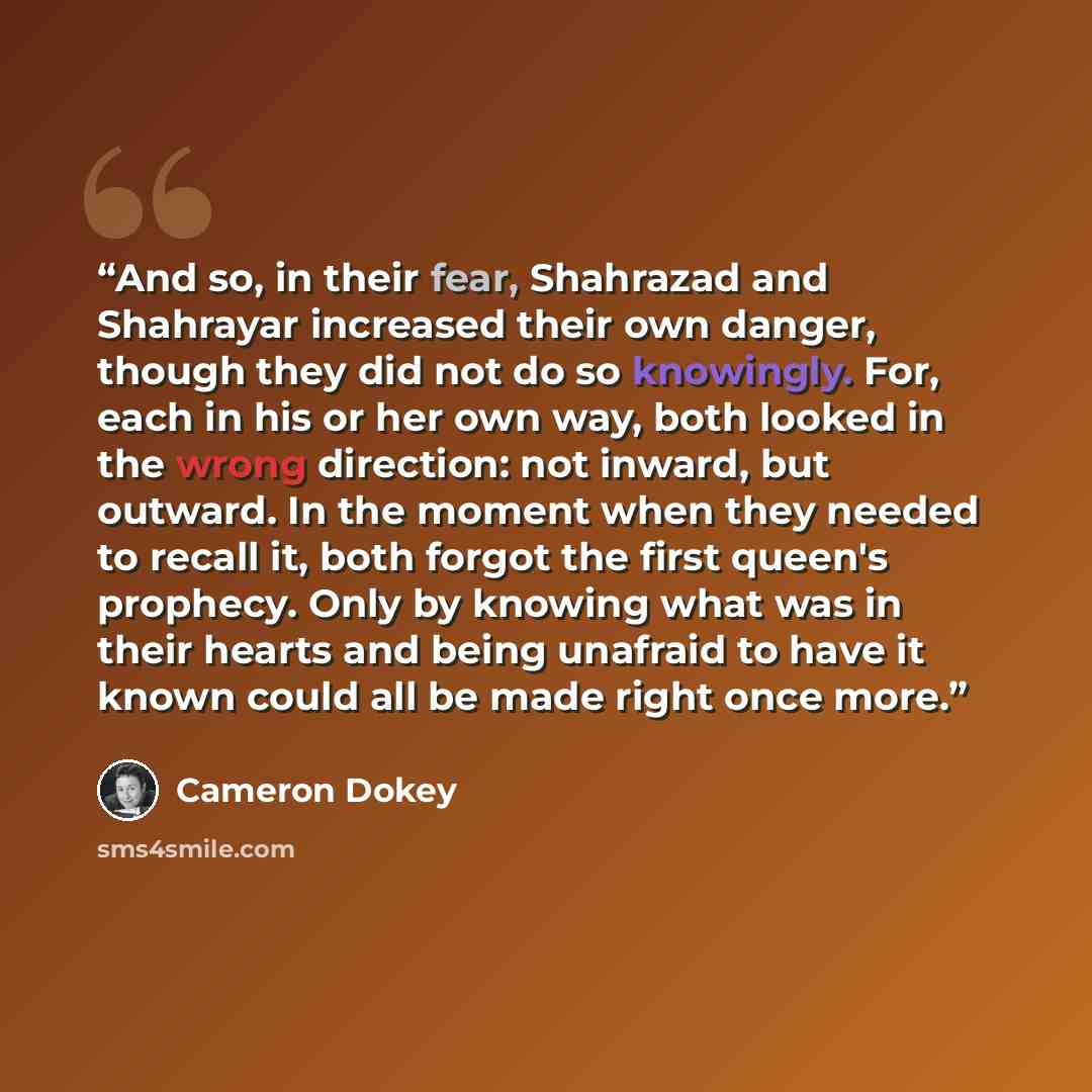 “And so, in their fear, Shahrazad and Shahrayar increased their own danger, though they did not do so knowingly. For, each in his or her own way, both looked in the wrong direction: not inward, but outward. In the moment when they needed to recall it, both forgot the first queen's prophecy. Only by…” quote by Cameron Dokey