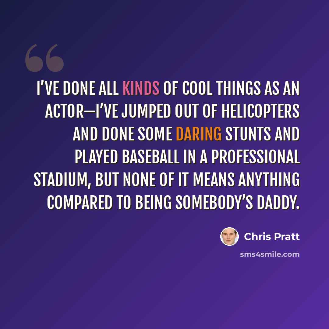 “I’ve done all kinds of cool things as an actor—I’ve jumped out of helicopters and done some daring stunts and played baseball in a professional stadium, but none of it means anything compared to being somebody’s daddy.” quote by Chris Pratt