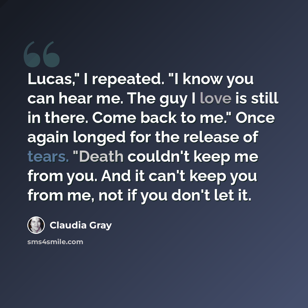 “Lucas," I repeated. "I know you can hear me. The guy I love is still in there. Come back to me." Once again longed for the release of tears. "Death couldn't keep me from you. And it can't keep you from me, not if you don't let it.” quote by Claudia Gray