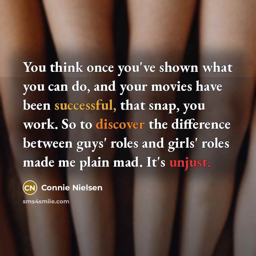 “You think once you've shown what you can do, and your movies have been successful, that snap, you work. So to discover the difference between guys' roles and girls' roles made me plain mad. It's unjust.” quote by Connie Nielsen