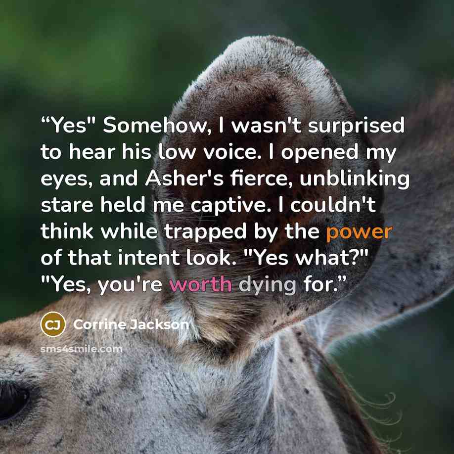 “Yes" Somehow, I wasn't surprised to hear his low voice. I opened my eyes, and Asher's fierce, unblinking stare held me captive. I couldn't think while trapped by the power of that intent look. "Yes what?" "Yes, you're worth dying for.” quote by Corrine Jackson