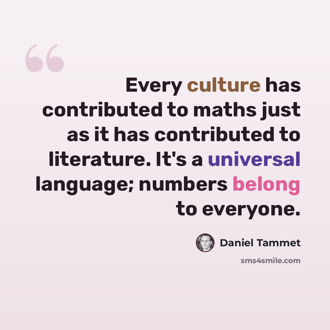 “Every culture has contributed to maths just as it has contributed to literature. It's a universal language; numbers belong to everyone.” quote by Daniel Tammet